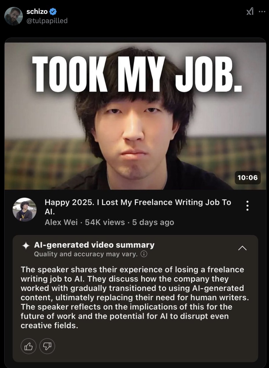 screenshot - schizo Took My Job. x1 ... Happy 2025. I Lost My Freelance Writing Job To Ai. Alex Wei. 54K views 5 days ago Algenerated video summary Quality and accuracy may vary. The speaker their experience of losing a freelance writing job to Al. They d